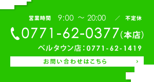 営業時間　9:00～20:00　不定休　tel:0771-62-0377（本店）　ベルタウン店：0771-62-1419　お問い合わせはこちら